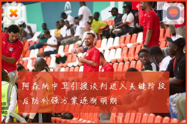 阿森纳中卫引援谈判进入关键阶段后防补强方案逐渐明朗
