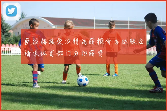 萨拉赫接受沙特高薪报价吉达联合请求体育部门分担薪资