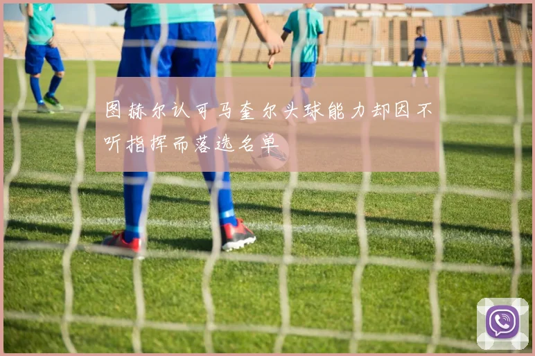 图赫尔认可马奎尔头球能力却因不听指挥而落选名单