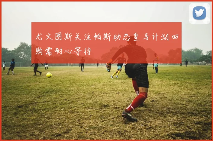 尤文图斯关注帕斯动态皇马计划回购需耐心等待