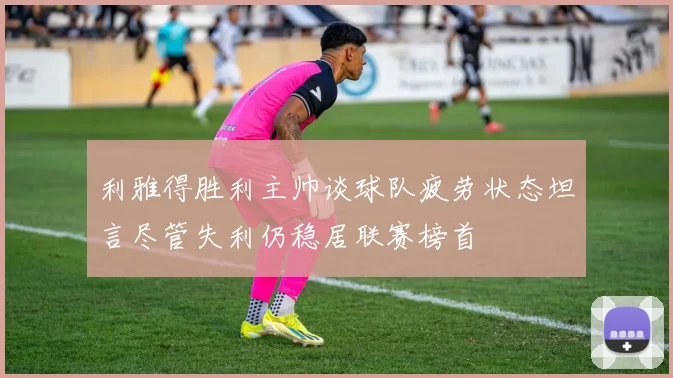 利雅得胜利主帅谈球队疲劳状态坦言尽管失利仍稳居联赛榜首