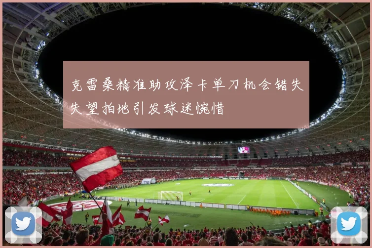 克雷桑精准助攻泽卡单刀机会错失失望拍地引发球迷惋惜