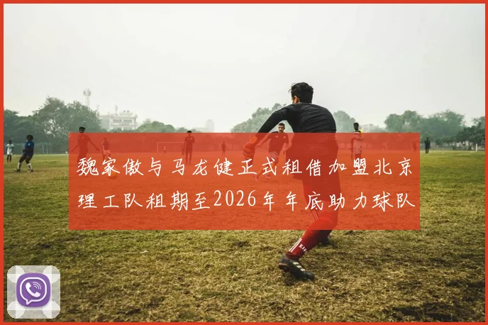 魏家傲与马龙健正式租借加盟北京理工队租期至2026年年底助力球队发展