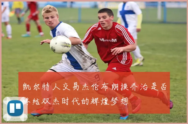 凯尔特人交易杰伦布朗换乔治是否终结双杰时代的辉煌梦想