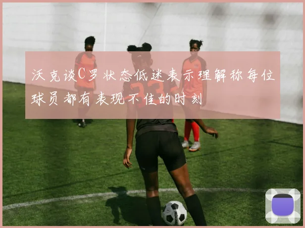沃克谈C罗状态低迷表示理解称每位球员都有表现不佳的时刻