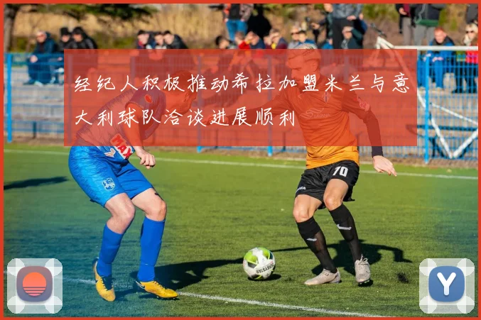 经纪人积极推动希拉加盟米兰与意大利球队洽谈进展顺利