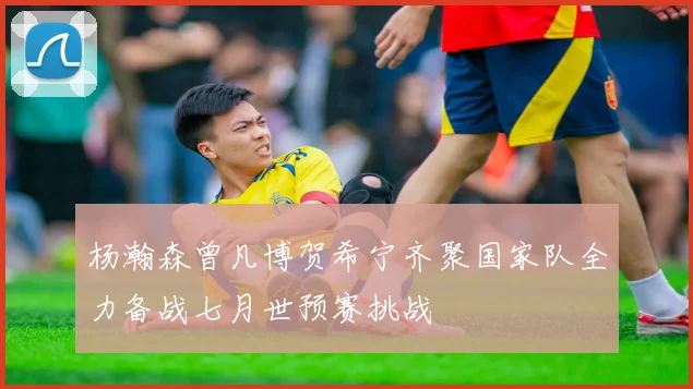 杨瀚森曾凡博贺希宁齐聚国家队全力备战七月世预赛挑战