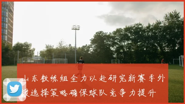 山东教练组全力以赴研究新赛季外援选择策略确保球队竞争力提升