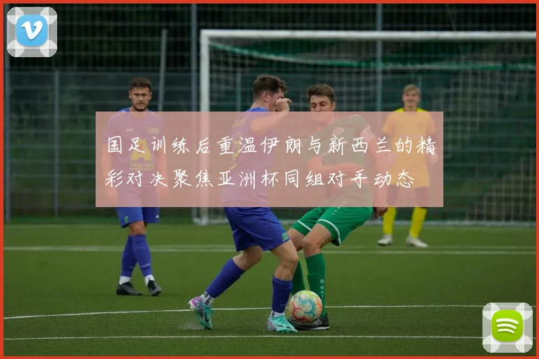 国足训练后重温伊朗与新西兰的精彩对决聚焦亚洲杯同组对手动态