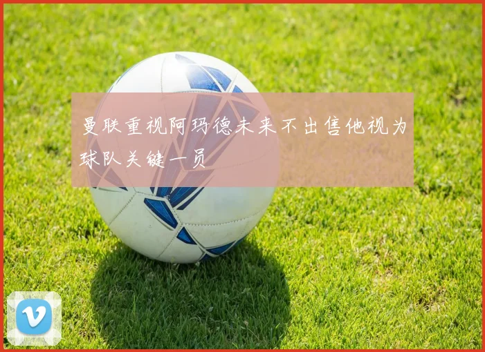 曼联重视阿玛德未来不出售他视为球队关键一员