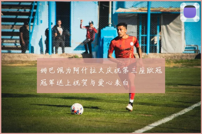 姆巴佩为阿什拉夫庆祝第三座欧冠冠军送上祝贺与爱心表白